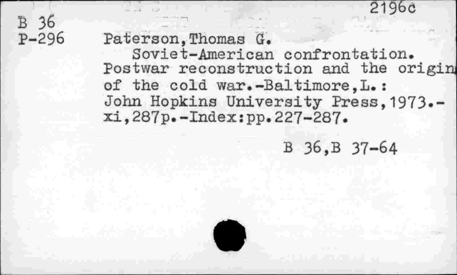 ﻿B 36 P-296
2196c
Paterson,Thomas G.
Soviet-American confrontation.
Postwar reconstruction and the origin of the cold war.-Baltimore,L.:
John Hopkins University Press,1973«-xi,287p.-Index:pp.227-287.
B 36,B 37-64